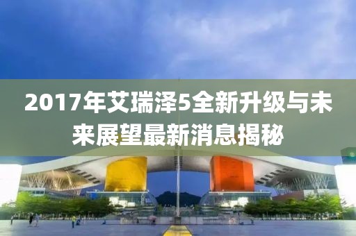 2017年艾瑞澤5全新升級(jí)與未來(lái)展望最新消息揭秘