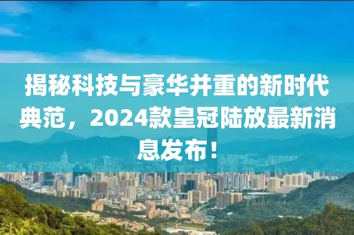揭秘科技與豪華并重的新時(shí)代典范，2024款皇冠陸放最新消息發(fā)布！