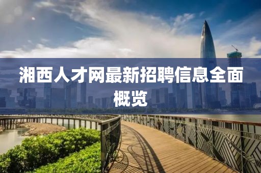 湘西人才網(wǎng)最新招聘信息全面概覽