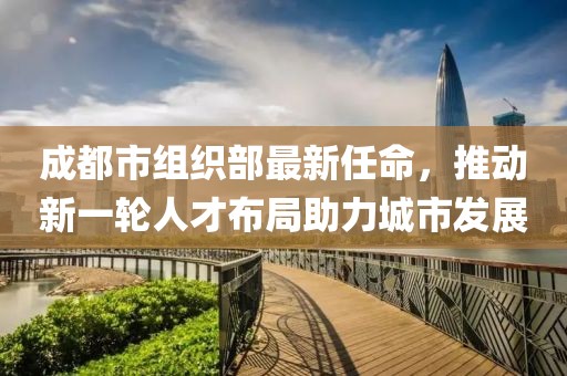 成都市組織部最新任命，推動新一輪人才布局助力城市發(fā)展