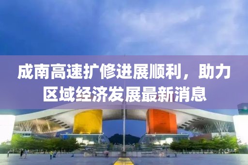 成南高速擴(kuò)修進(jìn)展順利，助力區(qū)域經(jīng)濟(jì)發(fā)展最新消息