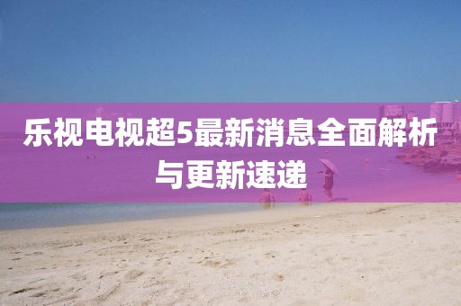 樂視電視超5最新消息全面解析與更新速遞