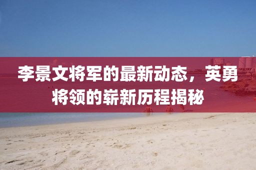李景文將軍的最新動(dòng)態(tài)，英勇將領(lǐng)的嶄新歷程揭秘