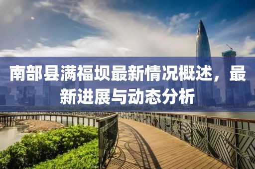 南部縣滿福壩最新情況概述，最新進(jìn)展與動(dòng)態(tài)分析