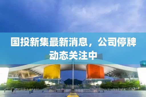 國投新集最新消息，公司停牌動(dòng)態(tài)關(guān)注中