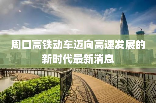 周口高鐵動車邁向高速發(fā)展的新時代最新消息