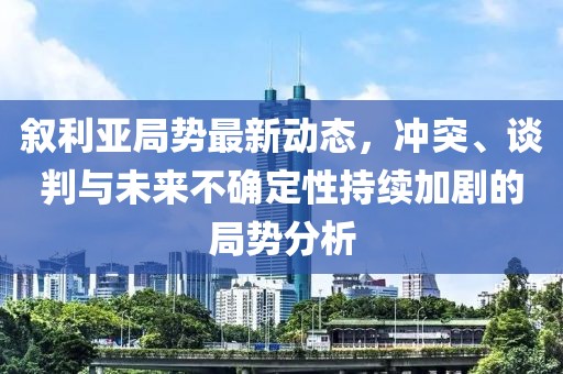 敘利亞局勢最新動態(tài)，沖突、談判與未來不確定性持續(xù)加劇的局勢分析