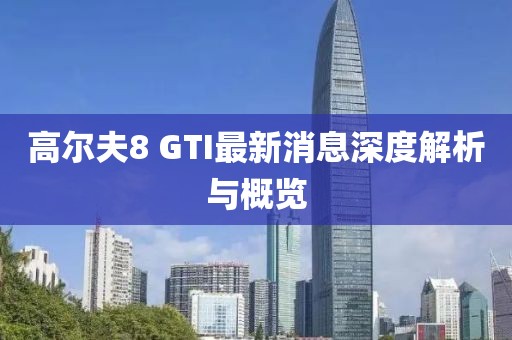 高爾夫8 GTI最新消息深度解析與概覽