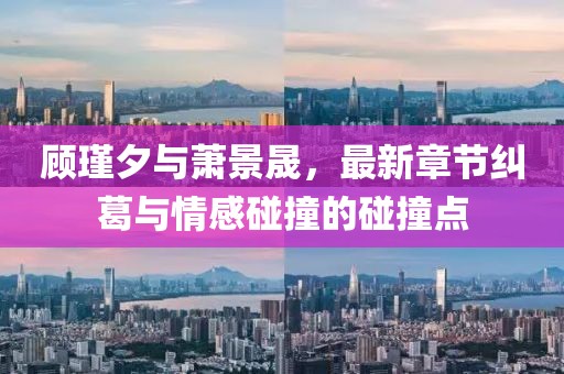 顧瑾夕與蕭景晟，最新章節(jié)糾葛與情感碰撞的碰撞點(diǎn)