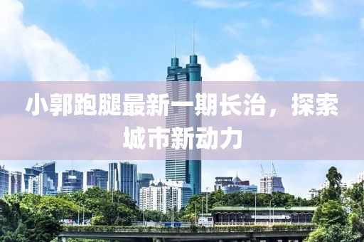 小郭跑腿最新一期長(zhǎng)治，探索城市新動(dòng)力