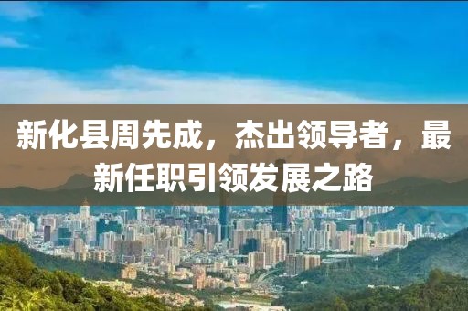新化縣周先成，杰出領(lǐng)導(dǎo)者，最新任職引領(lǐng)發(fā)展之路