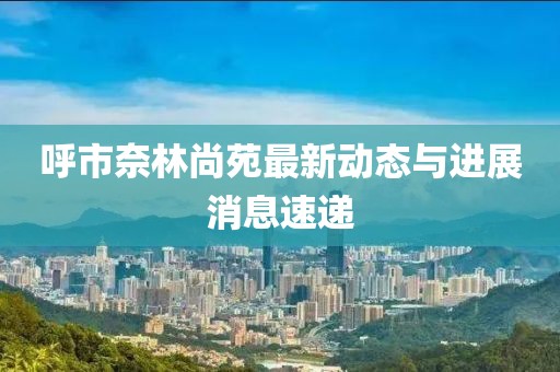呼市奈林尚苑最新動態(tài)與進展消息速遞
