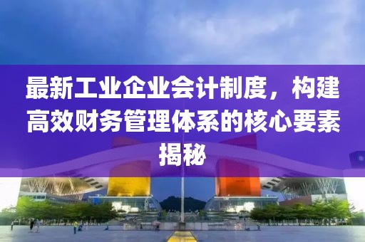 最新工業(yè)企業(yè)會計制度，構(gòu)建高效財務(wù)管理體系的核心要素揭秘