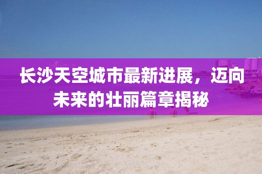 長(zhǎng)沙天空城市最新進(jìn)展，邁向未來(lái)的壯麗篇章揭秘