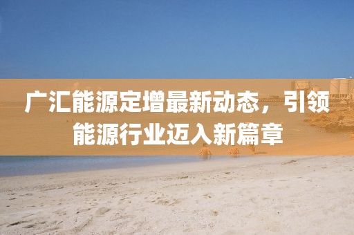 廣匯能源定增最新動態(tài)，引領(lǐng)能源行業(yè)邁入新篇章