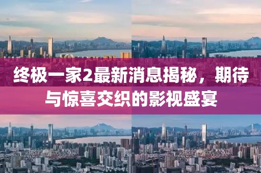 終極一家2最新消息揭秘，期待與驚喜交織的影視盛宴