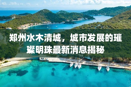 鄭州水木清城，城市發(fā)展的璀璨明珠最新消息揭秘