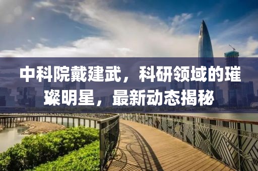 中科院戴建武，科研領(lǐng)域的璀璨明星，最新動(dòng)態(tài)揭秘