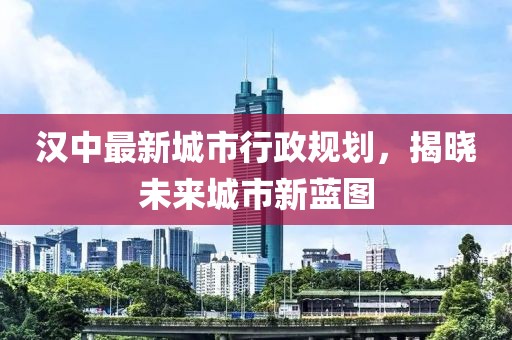漢中最新城市行政規(guī)劃，揭曉未來城市新藍(lán)圖
