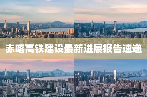 赤喀高鐵建設(shè)最新進(jìn)展報告速遞