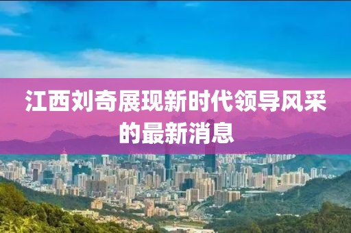 江西劉奇展現(xiàn)新時(shí)代領(lǐng)導(dǎo)風(fēng)采的最新消息