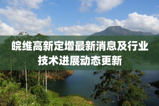 皖維高新定增最新消息及行業(yè)技術進展動態(tài)更新