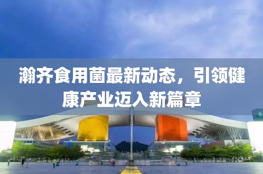 瀚齊食用菌最新動(dòng)態(tài)，引領(lǐng)健康產(chǎn)業(yè)邁入新篇章