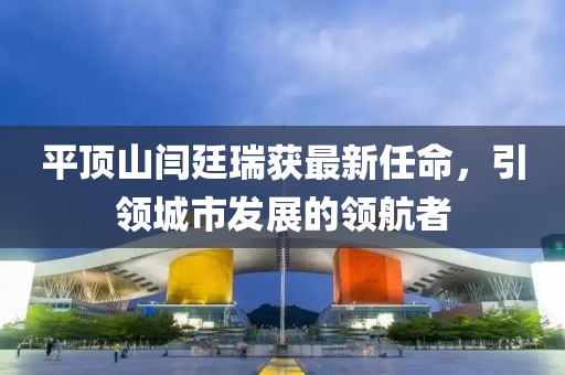 平頂山閆廷瑞獲最新任命，引領城市發(fā)展的領航者