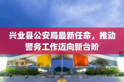 興業(yè)縣公安局最新任命，推動警務(wù)工作邁向新臺階