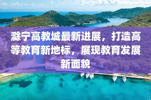 滁寧高教城最新進(jìn)展，打造高等教育新地標(biāo)，展現(xiàn)教育發(fā)展新面貌