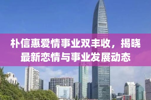 樸信惠愛情事業(yè)雙豐收，揭曉最新戀情與事業(yè)發(fā)展動態(tài)