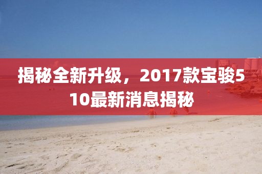 揭秘全新升級，2017款寶駿510最新消息揭秘