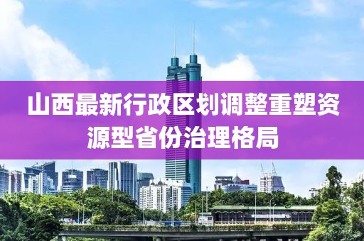 山西最新行政區(qū)劃調(diào)整重塑資源型省份治理格局