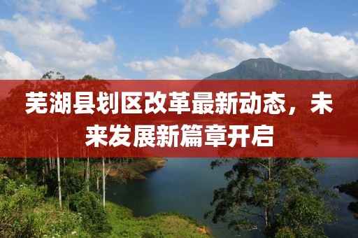 蕪湖縣劃區(qū)改革最新動態(tài)，未來發(fā)展新篇章開啟