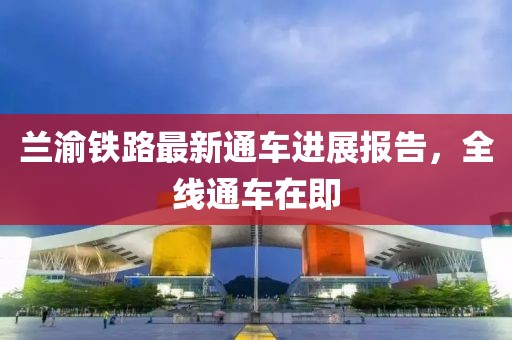 蘭渝鐵路最新通車進(jìn)展報(bào)告，全線通車在即