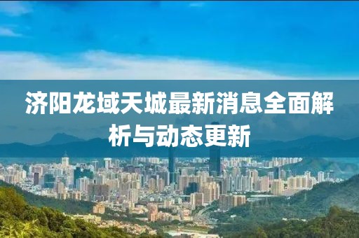濟(jì)陽龍域天城最新消息全面解析與動(dòng)態(tài)更新