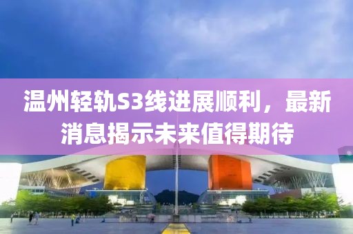溫州輕軌S3線進(jìn)展順利，最新消息揭示未來值得期待