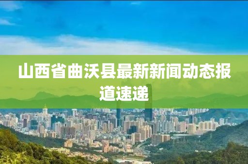 山西省曲沃縣最新新聞動(dòng)態(tài)報(bào)道速遞