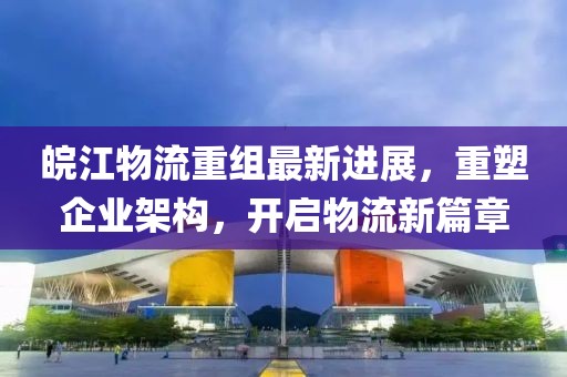 皖江物流重組最新進展，重塑企業(yè)架構，開啟物流新篇章