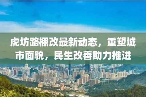 虎坊路棚改最新動(dòng)態(tài)，重塑城市面貌，民生改善助力推進(jìn)
