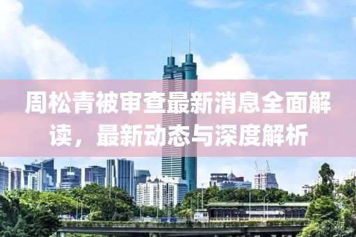 周松青被審查最新消息全面解讀，最新動態(tài)與深度解析