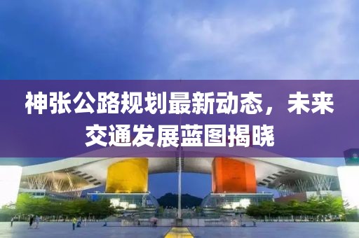 神張公路規(guī)劃最新動態(tài)，未來交通發(fā)展藍圖揭曉