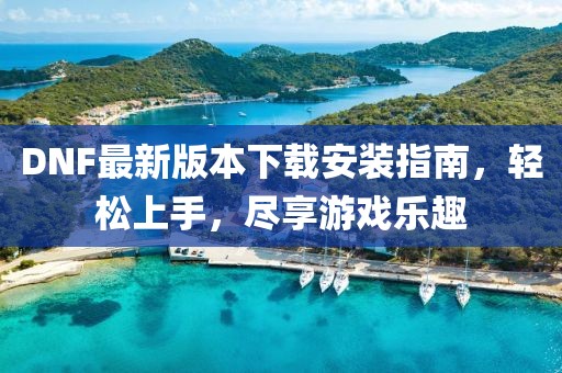 DNF最新版本下載安裝指南，輕松上手，盡享游戲樂趣