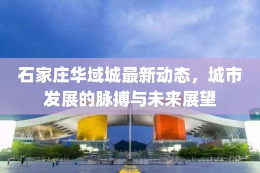 石家莊華域城最新動態(tài)，城市發(fā)展的脈搏與未來展望