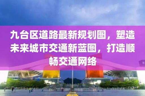 九臺(tái)區(qū)道路最新規(guī)劃圖，塑造未來城市交通新藍(lán)圖，打造順暢交通網(wǎng)絡(luò)