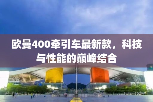 歐曼400牽引車最新款，科技與性能的巔峰結合