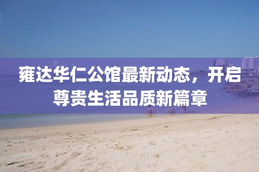 雍達(dá)華仁公館最新動(dòng)態(tài)，開(kāi)啟尊貴生活品質(zhì)新篇章