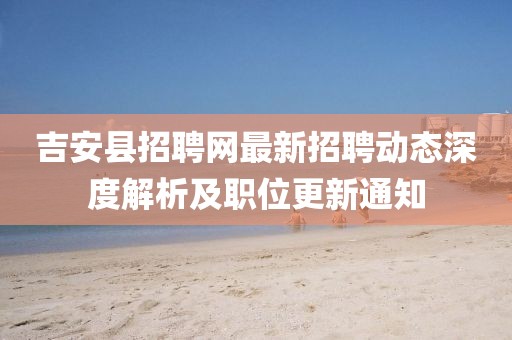 吉安縣招聘網(wǎng)最新招聘動(dòng)態(tài)深度解析及職位更新通知