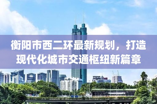 衡陽市西二環(huán)最新規(guī)劃，打造現(xiàn)代化城市交通樞紐新篇章