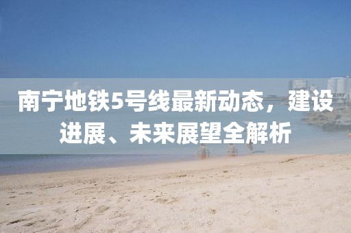 南寧地鐵5號線最新動態(tài)，建設(shè)進展、未來展望全解析